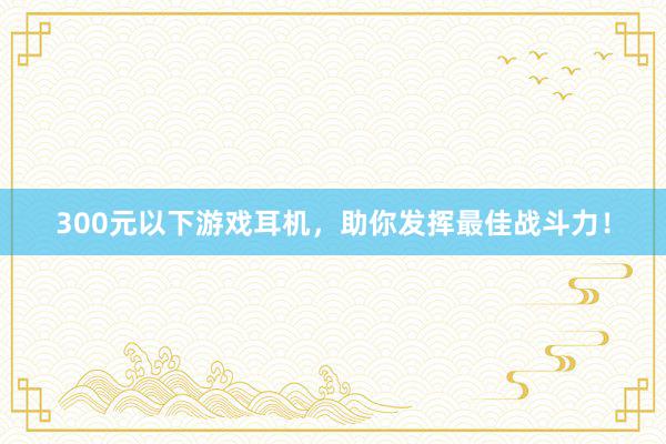 300元以下游戏耳机，助你发挥最佳战斗力！