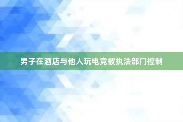 男子在酒店与他人玩电竞被执法部门控制