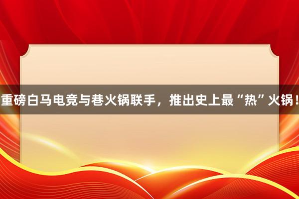 重磅白马电竞与巷火锅联手，推出史上最“热”火锅！