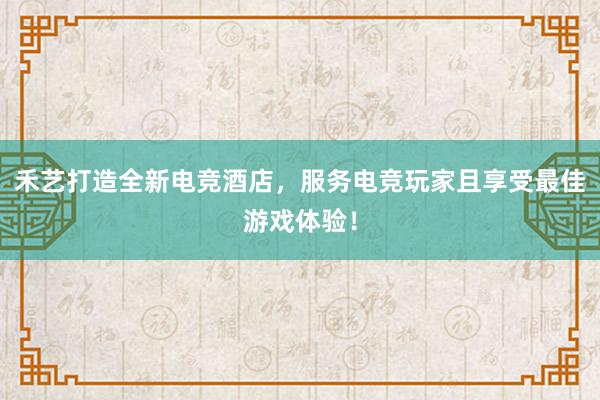 禾艺打造全新电竞酒店，服务电竞玩家且享受最佳游戏体验！