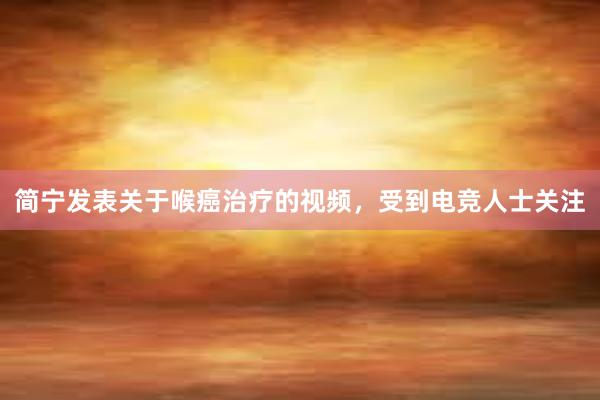 简宁发表关于喉癌治疗的视频，受到电竞人士关注