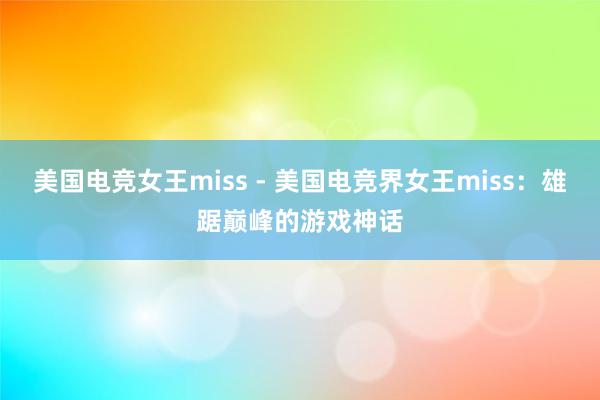 美国电竞女王miss - 美国电竞界女王miss：雄踞巅峰的游戏神话