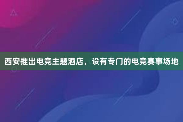 西安推出电竞主题酒店，设有专门的电竞赛事场地