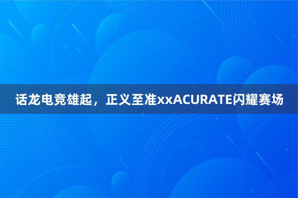 话龙电竞雄起，正义至准xxACURATE闪耀赛场