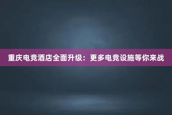 重庆电竞酒店全面升级：更多电竞设施等你来战