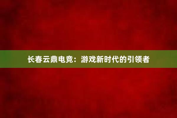 长春云鼎电竞：游戏新时代的引领者