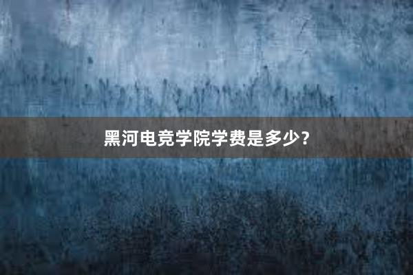 黑河电竞学院学费是多少？