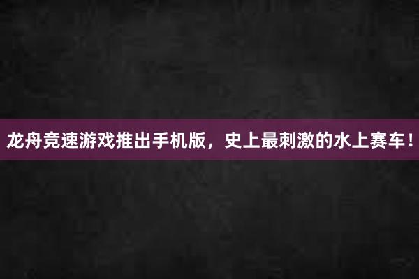 龙舟竞速游戏推出手机版，史上最刺激的水上赛车！